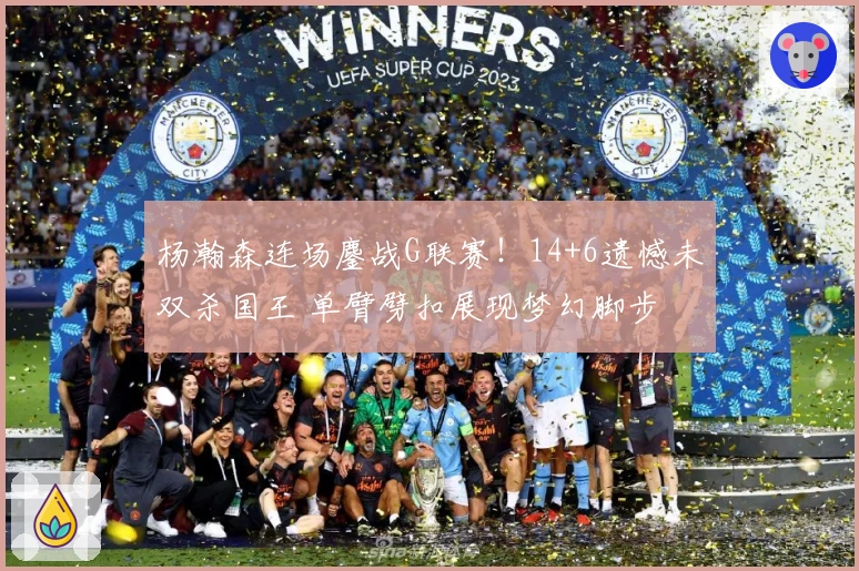 杨瀚森连场鏖战G联赛！14+6遗憾未双杀国王 单臂劈扣展现梦幻脚步