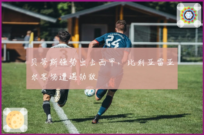 贝蒂斯强势出击西甲，比利亚雷亚尔客场遭遇劲敌