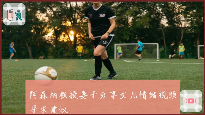 阿森纳教授妻子分享女儿情绪视频寻求建议