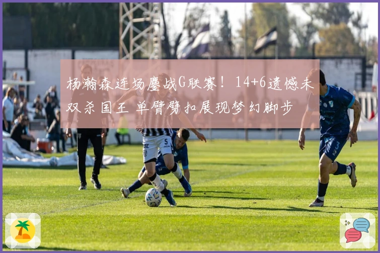 杨瀚森连场鏖战G联赛！14+6遗憾未双杀国王 单臂劈扣展现梦幻脚步