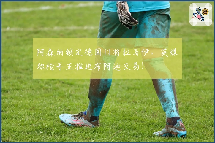 阿森纳锁定德国门将拉马伊，英媒称枪手正推进布阿迪交易！