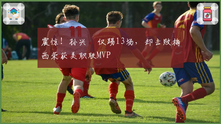 震惊！孙兴慜仅踢13场，却击败梅西荣获美职联MVP