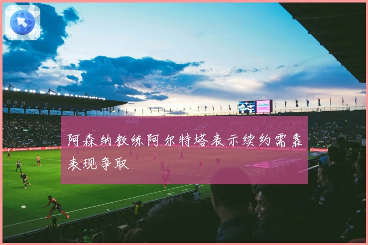 阿森纳教练阿尔特塔表示续约需靠表现争取